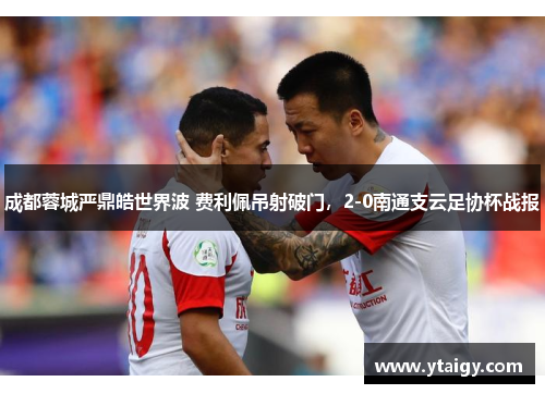 成都蓉城严鼎皓世界波 费利佩吊射破门,2-0南通支云足协杯战报 成都蓉城严鼎皓世界波 费利佩吊射破门,2-0南通支云足协杯战报