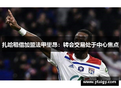 扎哈租借加盟法甲里昂:转会交易处于中心焦点 扎哈租借加盟法甲里昂:转会交易处于中心焦点