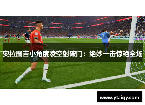 奥拉图吉小角度凌空射破门：绝妙一击惊艳全场